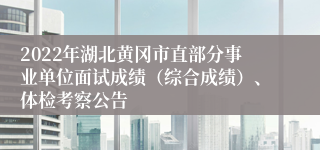 2022年湖北黄冈市直部分事业单位面试成绩（综合成绩）、体检考察公告