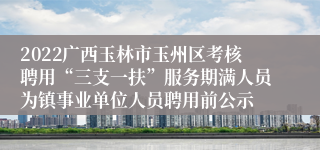 2022广西玉林市玉州区考核聘用“三支一扶”服务期满人员为镇事业单位人员聘用前公示