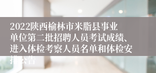 2022陕西榆林市米脂县事业单位第二批招聘人员考试成绩、进入体检考察人员名单和体检安排公告