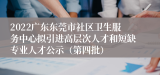 2022广东东莞市社区卫生服务中心拟引进高层次人才和短缺专业人才公示（第四批）