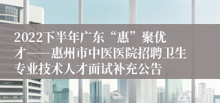 2022下半年广东“惠”聚优才――惠州市中医医院招聘卫生专业技术人才面试补充公告