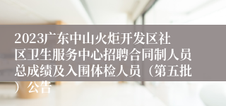 2023广东中山火炬开发区社区卫生服务中心招聘合同制人员总成绩及入围体检人员（第五批）公告