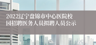 2022辽宁盘锦市中心医院校园招聘医务人员拟聘人员公示