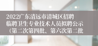2022广东清远市清城区招聘临聘卫生专业技术人员拟聘公示（第二次第四批、第六次第二批）