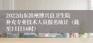 2022山东滨州博兴县卫生院补充专业技术人员报名统计（截至11日16时）