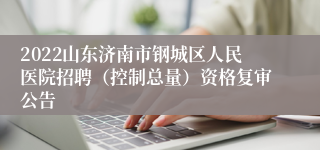 2022山东济南市钢城区人民医院招聘（控制总量）资格复审公告