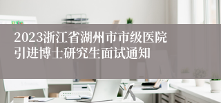 2023浙江省湖州市市级医院引进博士研究生面试通知