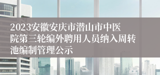 2023安徽安庆市潜山市中医院第三轮编外聘用人员纳入周转池编制管理公示