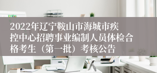 2022年辽宁鞍山市海城市疾控中心招聘事业编制人员体检合格考生（第一批）考核公告