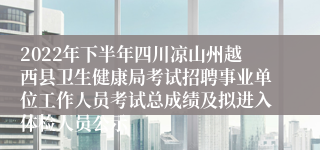 2022年下半年四川凉山州越西县卫生健康局考试招聘事业单位工作人员考试总成绩及拟进入体检人员公示