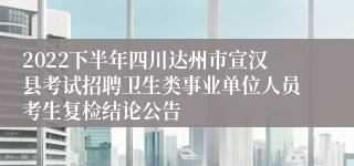 2022下半年四川达州市宣汉县考试招聘卫生类事业单位人员考生复检结论公告