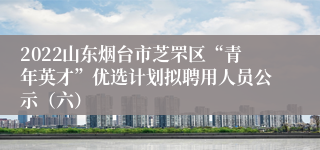 2022山东烟台市芝罘区“青年英才”优选计划拟聘用人员公示（六）