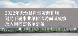 2022年天台县自然资源和规划局下属事业单位选聘面试成绩及入围考察名单公布