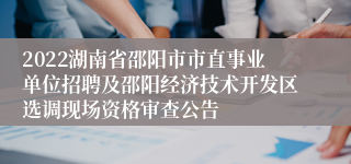 2022湖南省邵阳市市直事业单位招聘及邵阳经济技术开发区选调现场资格审查公告