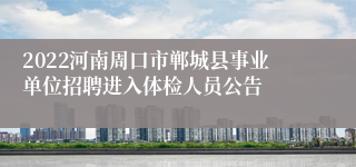 2022河南周口市郸城县事业单位招聘进入体检人员公告