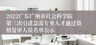 2022广东广州市社会科学院第三次引进急需专业人才通过资格复审人员名单公示