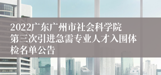 2022广东广州市社会科学院第三次引进急需专业人才入围体检名单公告