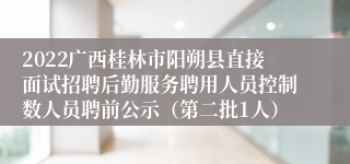 2022广西桂林市阳朔县直接面试招聘后勤服务聘用人员控制数人员聘前公示（第二批1人）