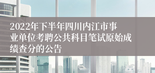 2022年下半年四川内江市事业单位考聘公共科目笔试原始成绩查分的公告