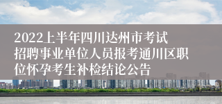 2022上半年四川达州市考试招聘事业单位人员报考通川区职位怀孕考生补检结论公告