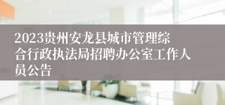 2023贵州安龙县城市管理综合行政执法局招聘办公室工作人员公告