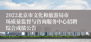 2022北京市文化和旅游局市场质量监督与咨询服务中心招聘综合成绩公告