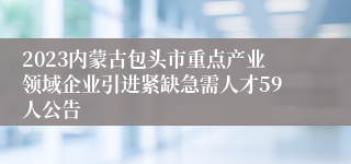 2023内蒙古包头市重点产业领域企业引进紧缺急需人才59人公告