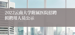 2022云南大学附属医院招聘拟聘用人员公示