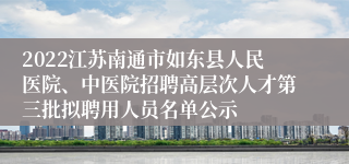 2022江苏南通市如东县人民医院、中医院招聘高层次人才第三批拟聘用人员名单公示