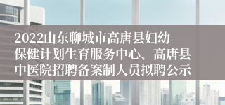 2022山东聊城市高唐县妇幼保健计划生育服务中心、高唐县中医院招聘备案制人员拟聘公示