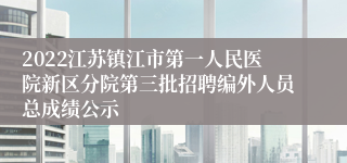 2022江苏镇江市第一人民医院新区分院第三批招聘编外人员总成绩公示