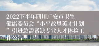 2022下半年四川广安市卫生健康委员会“小平故里英才计划”引进急需紧缺专业人才体检工作公告