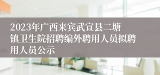 2023年广西来宾武宣县二塘镇卫生院招聘编外聘用人员拟聘用人员公示