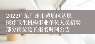 2022广东广州市黄埔区基层医疗卫生机构事业单位人员招聘部分岗位延长报名时间公告
