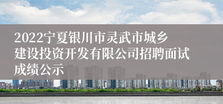 2022宁夏银川市灵武市城乡建设投资开发有限公司招聘面试成绩公示