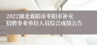 2022湖北襄阳市枣阳市补充招聘事业单位人员综合成绩公告