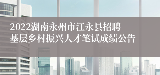 2022湖南永州市江永县招聘基层乡村振兴人才笔试成绩公告