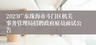 2023广东珠海市斗门区机关事务管理局招聘政府雇员面试公告