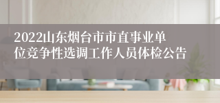 2022山东烟台市市直事业单位竞争性选调工作人员体检公告