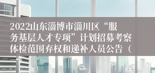 2022山东淄博市淄川区“服务基层人才专项”计划招募考察体检范围弃权和递补人员公告（一）