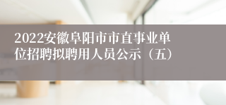 2022安徽阜阳市市直事业单位招聘拟聘用人员公示（五）