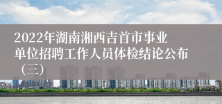 2022年湖南湘西吉首市事业单位招聘工作人员体检结论公布（三）