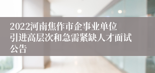 2022河南焦作市企事业单位引进高层次和急需紧缺人才面试公告