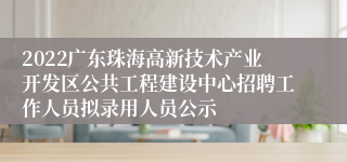 2022广东珠海高新技术产业开发区公共工程建设中心招聘工作人员拟录用人员公示