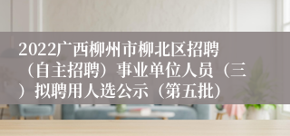 2022广西柳州市柳北区招聘（自主招聘）事业单位人员（三）拟聘用人选公示（第五批）