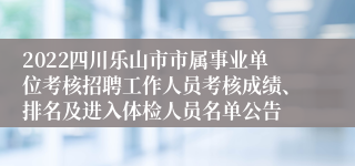 2022四川乐山市市属事业单位考核招聘工作人员考核成绩、排名及进入体检人员名单公告