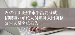 2022四川巴中市平昌县考试招聘事业单位人员递补入围资格复审人员名单公告