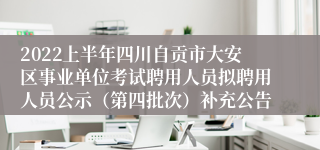 2022上半年四川自贡市大安区事业单位考试聘用人员拟聘用人员公示（第四批次）补充公告