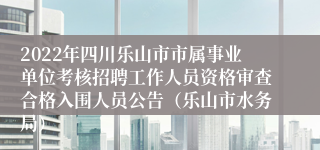 2022年四川乐山市市属事业单位考核招聘工作人员资格审查合格入围人员公告（乐山市水务局）