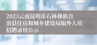 2023云南昆明市石林彝族自治县住房和城乡建设局编外人员招聘录用公示